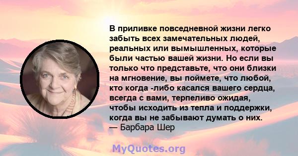 В приливке повседневной жизни легко забыть всех замечательных людей, реальных или вымышленных, которые были частью вашей жизни. Но если вы только что представьте, что они близки на мгновение, вы поймете, что любой, кто