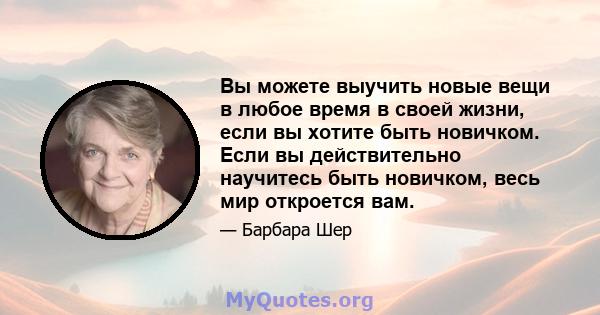 Вы можете выучить новые вещи в любое время в своей жизни, если вы хотите быть новичком. Если вы действительно научитесь быть новичком, весь мир откроется вам.