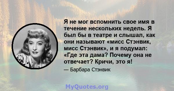 Я не мог вспомнить свое имя в течение нескольких недель. Я был бы в театре и слышал, как они называют «мисс Стэнвик, мисс Стэнвик», и я подумал: «Где эта дама? Почему она не отвечает? Кричи, это я!