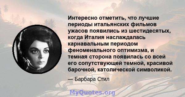 Интересно отметить, что лучшие периоды итальянских фильмов ужасов появились из шестидесятых, когда Италия наслаждалась карнавальным периодом феноменального оптимизма, и темная сторона появилась со всей его сопутствующей 