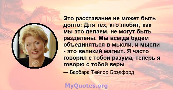 Это расставание не может быть долго; Для тех, кто любит, как мы это делаем, не могут быть разделены. Мы всегда будем объединяться в мысли, и мысли - это великий магнит. Я часто говорил с тобой разума, теперь я говорю с