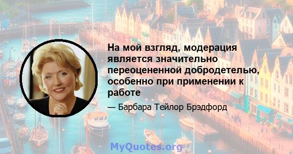 На мой взгляд, модерация является значительно переоцененной добродетелью, особенно при применении к работе