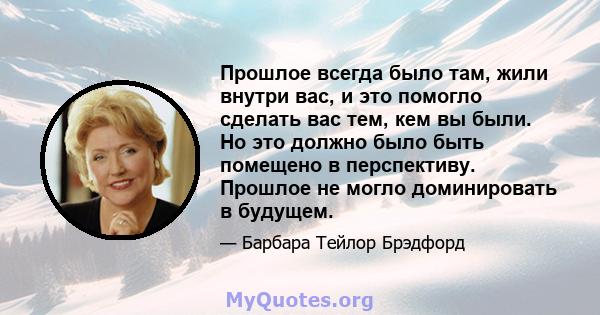 Прошлое всегда было там, жили внутри вас, и это помогло сделать вас тем, кем вы были. Но это должно было быть помещено в перспективу. Прошлое не могло доминировать в будущем.