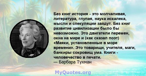 Без книг история - это молчаливая, литература, глупая, наука искалека, мысли и спекуляции зайдут. Без книг развитие цивилизации было бы невозможно. Это двигатели перемен, окна на мире и (как сказал поэт) «Маяки,