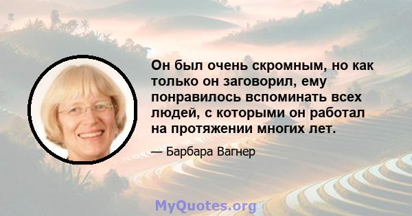 Он был очень скромным, но как только он заговорил, ему понравилось вспоминать всех людей, с которыми он работал на протяжении многих лет.