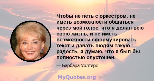 Чтобы не петь с оркестром, не иметь возможности общаться через мой голос, что я делал всю свою жизнь, и не иметь возможности сформулировать текст и давать людям такую ​​радость, я думаю, что я был бы полностью опустошен.