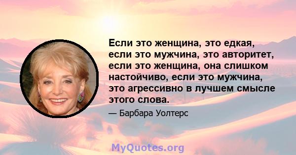 Если это женщина, это едкая, если это мужчина, это авторитет, если это женщина, она слишком настойчиво, если это мужчина, это агрессивно в лучшем смысле этого слова.