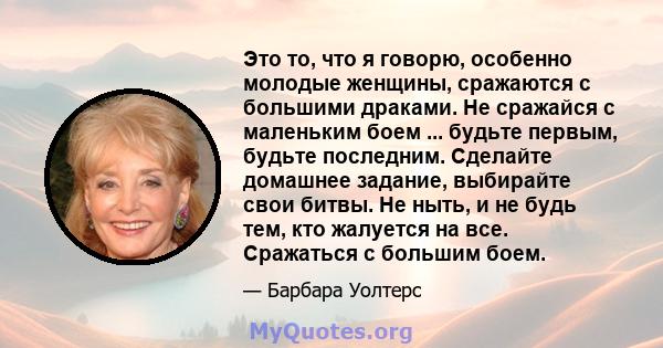 Это то, что я говорю, особенно молодые женщины, сражаются с большими драками. Не сражайся с маленьким боем ... будьте первым, будьте последним. Сделайте домашнее задание, выбирайте свои битвы. Не ныть, и не будь тем,