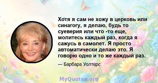 Хотя я сам не хожу в церковь или синагогу, я делаю, будь то суеверия или что -то еще, молитесь каждый раз, когда я сажусь в самолет. Я просто автоматически делаю это. Я говорю одно и то же каждый раз.