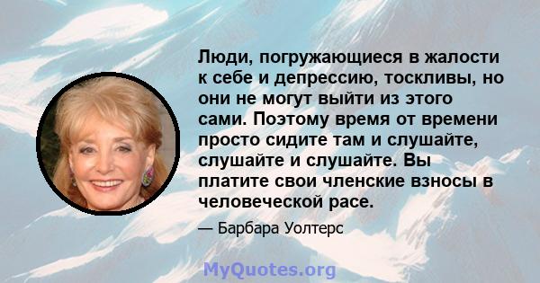 Люди, погружающиеся в жалости к себе и депрессию, тоскливы, но они не могут выйти из этого сами. Поэтому время от времени просто сидите там и слушайте, слушайте и слушайте. Вы платите свои членские взносы в человеческой 