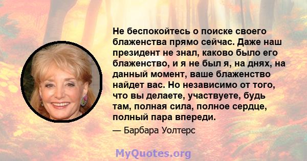 Не беспокойтесь о поиске своего блаженства прямо сейчас. Даже наш президент не знал, каково было его блаженство, и я не был я, на днях, на данный момент, ваше блаженство найдет вас. Но независимо от того, что вы