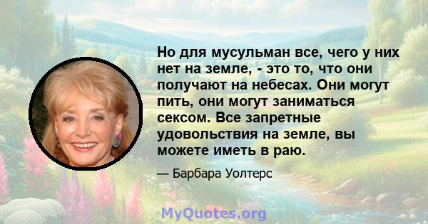 Но для мусульман все, чего у них нет на земле, - это то, что они получают на небесах. Они могут пить, они могут заниматься сексом. Все запретные удовольствия на земле, вы можете иметь в раю.