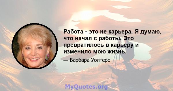 Работа - это не карьера. Я думаю, что начал с работы. Это превратилось в карьеру и изменило мою жизнь.