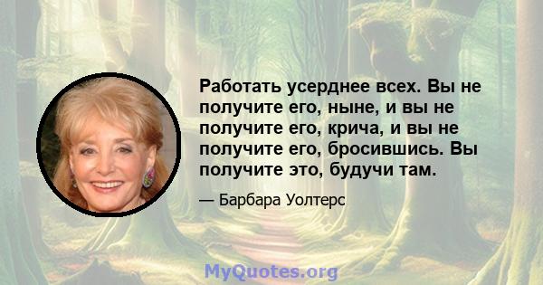 Работать усерднее всех. Вы не получите его, ныне, и вы не получите его, крича, и вы не получите его, бросившись. Вы получите это, будучи там.