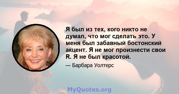 Я был из тех, кого никто не думал, что мог сделать это. У меня был забавный бостонский акцент. Я не мог произнести свои R. Я не был красотой.