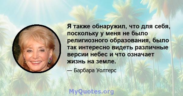 Я также обнаружил, что для себя, поскольку у меня не было религиозного образования, было так интересно видеть различные версии небес и что означает жизнь на земле.