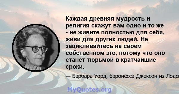 Каждая древняя мудрость и религия скажут вам одно и то же - не живите полностью для себя, живи для других людей. Не зацикливайтесь на своем собственном эго, потому что оно станет тюрьмой в кратчайшие сроки.