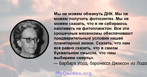 Мы не можем обмануть ДНК. Мы не можем получить фотосинтез. Мы не можем сказать, что я не собираюсь наплевать на фитопланктон. Все эти крошечные механизмы обеспечивают предварительные условия нашей планетарной жизни.