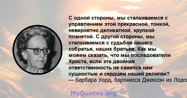 С одной стороны, мы сталкиваемся с управлением этой прекрасной, тонкой, невероятно деликатной, хрупкой планетой. С другой стороны, мы сталкиваемся с судьбой нашего собратья, наших братьев. Как мы можем сказать, что мы