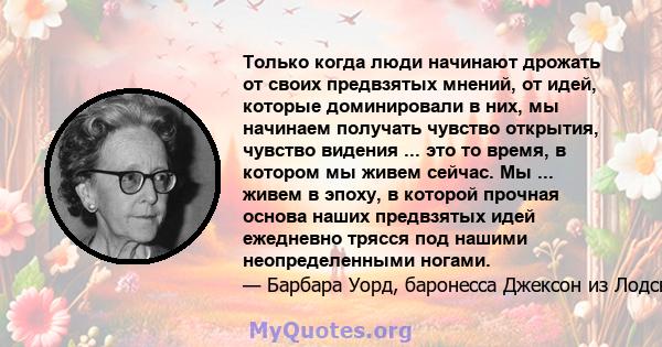 Только когда люди начинают дрожать от своих предвзятых мнений, от идей, которые доминировали в них, мы начинаем получать чувство открытия, чувство видения ... это то время, в котором мы живем сейчас. Мы ... живем в