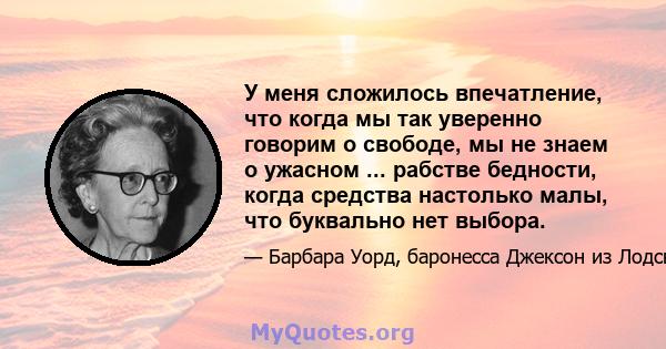 У меня сложилось впечатление, что когда мы так уверенно говорим о свободе, мы не знаем о ужасном ... рабстве бедности, когда средства настолько малы, что буквально нет выбора.