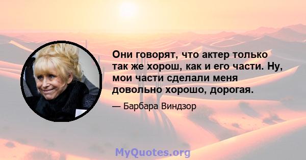 Они говорят, что актер только так же хорош, как и его части. Ну, мои части сделали меня довольно хорошо, дорогая.