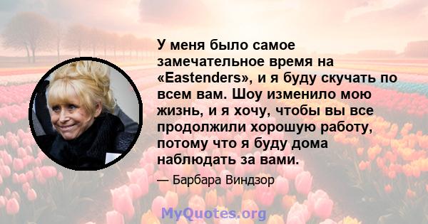 У меня было самое замечательное время на «Eastenders», и я буду скучать по всем вам. Шоу изменило мою жизнь, и я хочу, чтобы вы все продолжили хорошую работу, потому что я буду дома наблюдать за вами.