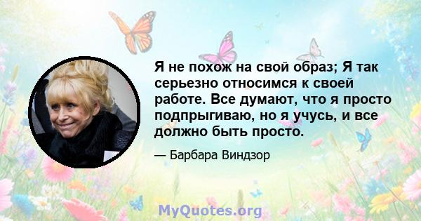 Я не похож на свой образ; Я так серьезно относимся к своей работе. Все думают, что я просто подпрыгиваю, но я учусь, и все должно быть просто.