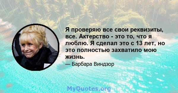 Я проверяю все свои реквизиты, все. Актерство - это то, что я люблю. Я сделал это с 13 лет, но это полностью захватило мою жизнь.