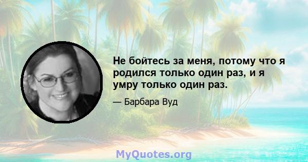 Не бойтесь за меня, потому что я родился только один раз, и я умру только один раз.