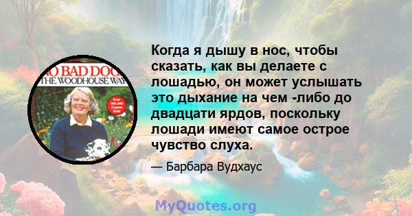 Когда я дышу в нос, чтобы сказать, как вы делаете с лошадью, он может услышать это дыхание на чем -либо до двадцати ярдов, поскольку лошади имеют самое острое чувство слуха.