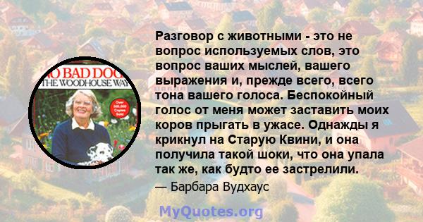 Разговор с животными - это не вопрос используемых слов, это вопрос ваших мыслей, вашего выражения и, прежде всего, всего тона вашего голоса. Беспокойный голос от меня может заставить моих коров прыгать в ужасе. Однажды