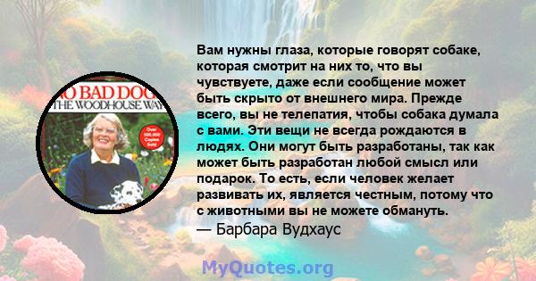 Вам нужны глаза, которые говорят собаке, которая смотрит на них то, что вы чувствуете, даже если сообщение может быть скрыто от внешнего мира. Прежде всего, вы не телепатия, чтобы собака думала с вами. Эти вещи не