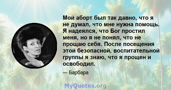 Мой аборт был так давно, что я не думал, что мне нужна помощь. Я надеялся, что Бог простил меня, но я не понял, что не прощаю себя. После посещения этой безопасной, воспитательной группы я знаю, что я прощен и освободил.