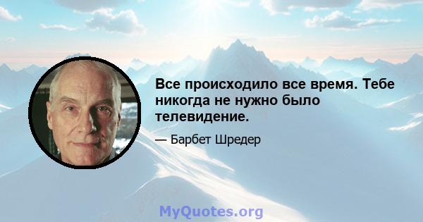 Все происходило все время. Тебе никогда не нужно было телевидение.