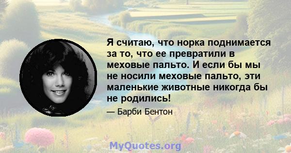 Я считаю, что норка поднимается за то, что ее превратили в меховые пальто. И если бы мы не носили меховые пальто, эти маленькие животные никогда бы не родились!