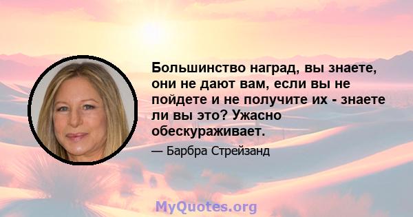 Большинство наград, вы знаете, они не дают вам, если вы не пойдете и не получите их - знаете ли вы это? Ужасно обескураживает.