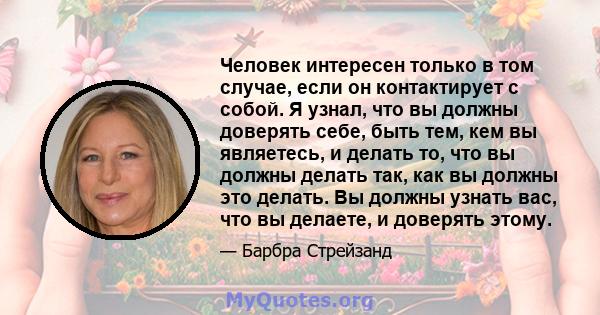 Человек интересен только в том случае, если он контактирует с собой. Я узнал, что вы должны доверять себе, быть тем, кем вы являетесь, и делать то, что вы должны делать так, как вы должны это делать. Вы должны узнать