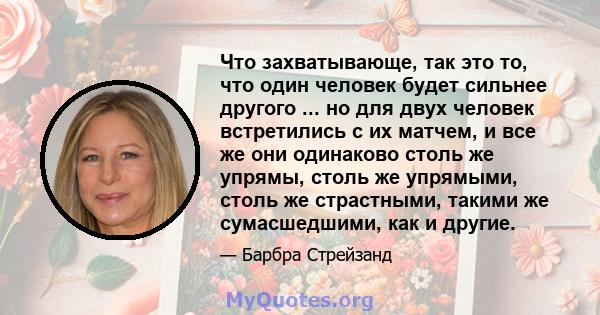 Что захватывающе, так это то, что один человек будет сильнее другого ... но для двух человек встретились с их матчем, и все же они одинаково столь же упрямы, столь же упрямыми, столь же страстными, такими же