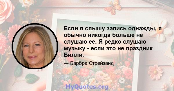 Если я слышу запись однажды, я обычно никогда больше не слушаю ее. Я редко слушаю музыку - если это не праздник Билли.