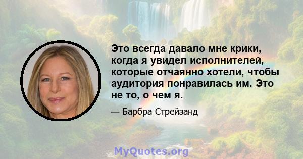 Это всегда давало мне крики, когда я увидел исполнителей, которые отчаянно хотели, чтобы аудитория понравилась им. Это не то, о чем я.