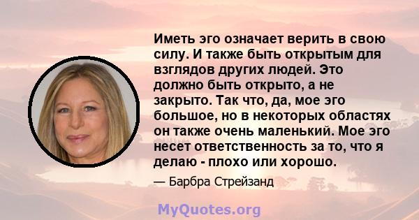 Иметь эго означает верить в свою силу. И также быть открытым для взглядов других людей. Это должно быть открыто, а не закрыто. Так что, да, мое эго большое, но в некоторых областях он также очень маленький. Мое эго