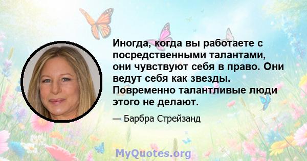 Иногда, когда вы работаете с посредственными талантами, они чувствуют себя в право. Они ведут себя как звезды. Повременно талантливые люди этого не делают.