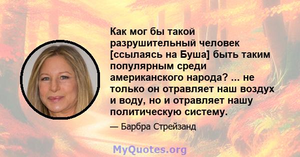 Как мог бы такой разрушительный человек [ссылаясь на Буша] быть таким популярным среди американского народа? ... не только он отравляет наш воздух и воду, но и отравляет нашу политическую систему.