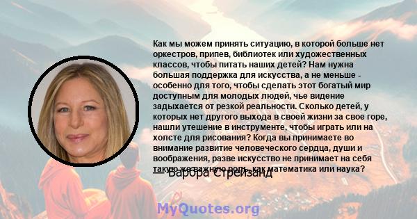 Как мы можем принять ситуацию, в которой больше нет оркестров, припев, библиотек или художественных классов, чтобы питать наших детей? Нам нужна большая поддержка для искусства, а не меньше - особенно для того, чтобы