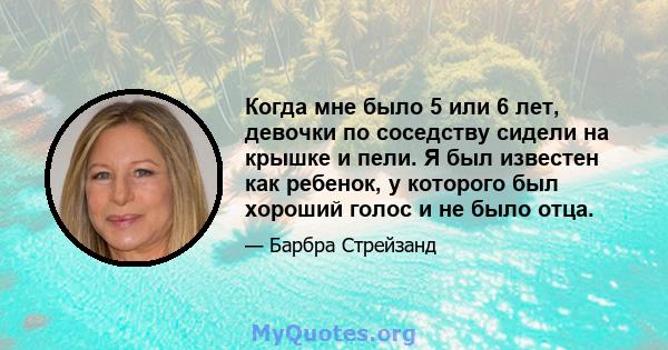 Когда мне было 5 или 6 лет, девочки по соседству сидели на крышке и пели. Я был известен как ребенок, у которого был хороший голос и не было отца.