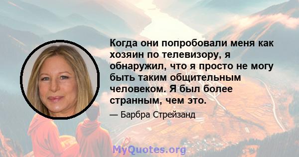 Когда они попробовали меня как хозяин по телевизору, я обнаружил, что я просто не могу быть таким общительным человеком. Я был более странным, чем это.