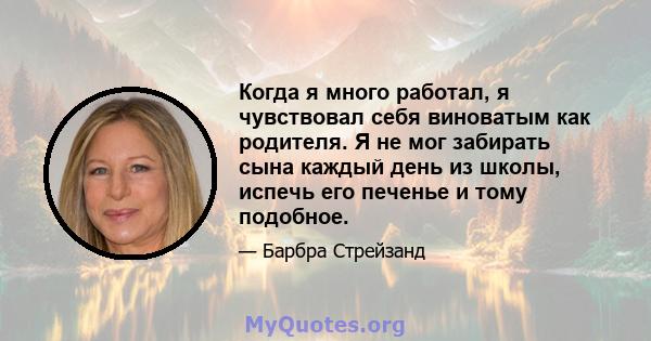 Когда я много работал, я чувствовал себя виноватым как родителя. Я не мог забирать сына каждый день из школы, испечь его печенье и тому подобное.