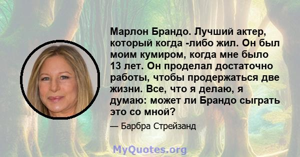 Марлон Брандо. Лучший актер, который когда -либо жил. Он был моим кумиром, когда мне было 13 лет. Он проделал достаточно работы, чтобы продержаться две жизни. Все, что я делаю, я думаю: может ли Брандо сыграть это со