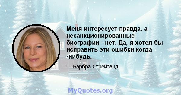 Меня интересует правда, а несанкционированные биографии - нет. Да, я хотел бы исправить эти ошибки когда -нибудь.